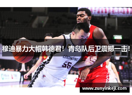 穆迪暴力大帽韩德君！青岛队后卫震撼一击！